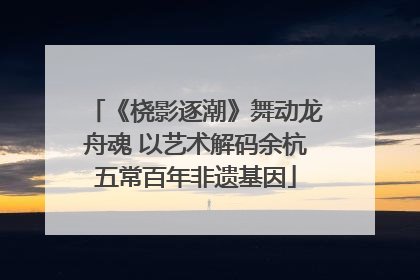 《桡影逐潮》舞动龙舟魂 以艺术解码余杭五常百年非遗基因