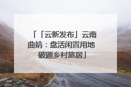「云新发布」云南曲靖：盘活闲置用地 破题乡村旅居