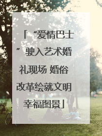 “爱情巴士”驶入艺术婚礼现场 婚俗改革绘就文明幸福图景