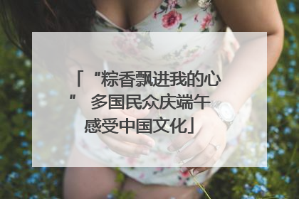 “粽香飘进我的心” 多国民众庆端午感受中国文化