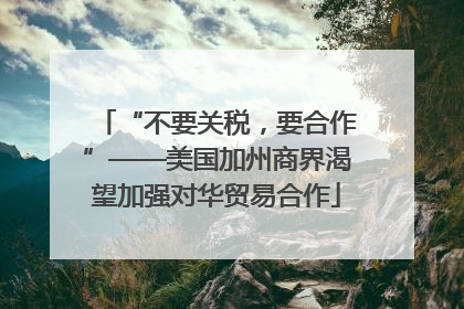 “不要关税，要合作”——美国加州商界渴望加强对华贸易合作