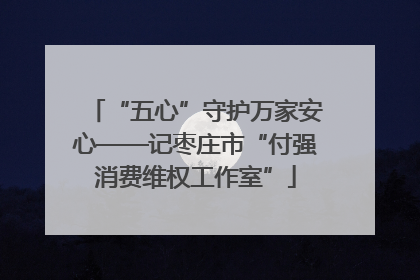 “五心”守护万家安心——记枣庄市“付强消费维权工作室”