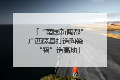 “南国新陶都”广西藤县打造陶瓷“智”造高地