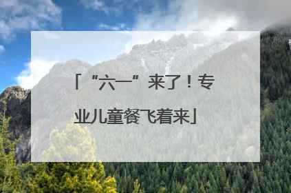 “六一”来了！专业儿童餐飞着来
