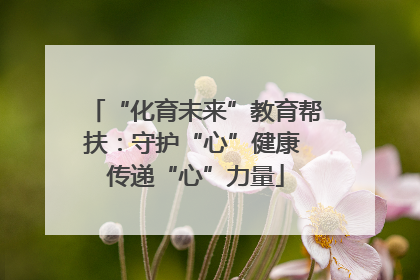 “化育未来”教育帮扶：守护“心”健康 传递“心”力量