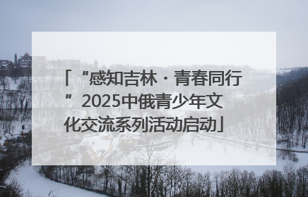 “感知吉林・青春同行”2025中俄青少年文化交流系列活动启动