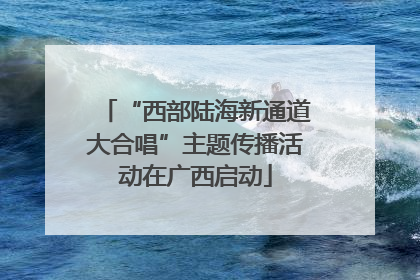 “西部陆海新通道大合唱”主题传播活动在广西启动