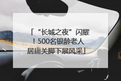 “长城之夜”闪耀！500名银龄老人居庸关脚下展风采