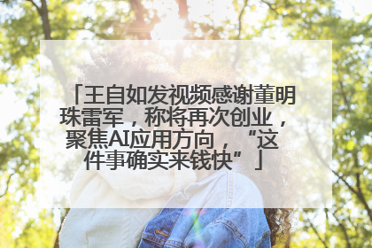 王自如发视频感谢董明珠雷军，称将再次创业，聚焦AI应用方向，“这件事确实来钱快”