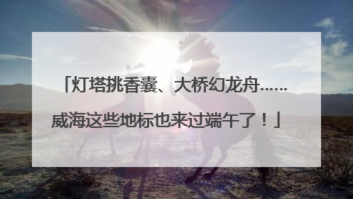 灯塔挑香囊、大桥幻龙舟……威海这些地标也来过端午了！