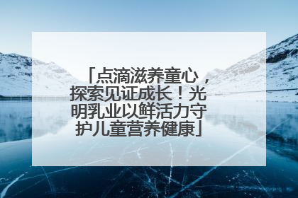 点滴滋养童心，探索见证成长！光明乳业以鲜活力守护儿童营养健康