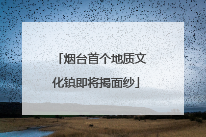 烟台首个地质文化镇即将揭面纱