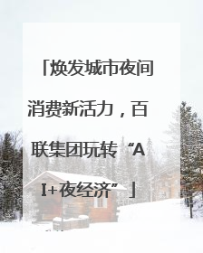 焕发城市夜间消费新活力，百联集团玩转“AI+夜经济”