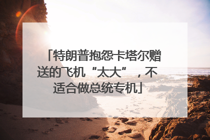 特朗普抱怨卡塔尔赠送的飞机“太大”，不适合做总统专机