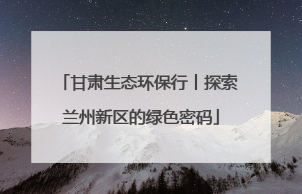 甘肃生态环保行丨探索兰州新区的绿色密码