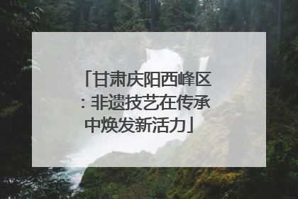 甘肃庆阳西峰区：非遗技艺在传承中焕发新活力