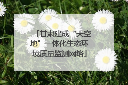 甘肃建成“天空地”一体化生态环境质量监测网络
