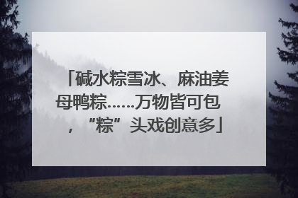 碱水粽雪冰、麻油姜母鸭粽……万物皆可包，“粽”头戏创意多