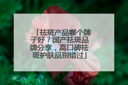 祛斑产品哪个牌子好？国产祛斑品牌分享，高口碑祛斑护肤品别错过