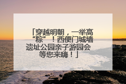 穿越明朝，一举高“粽”！西便门城墙遗址公园亲子游园会等您来嗨！