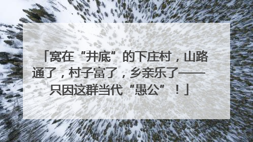 窝在“井底”的下庄村，山路通了，村子富了，乡亲乐了——只因这群当代“愚公”！