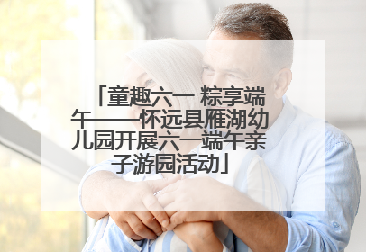 童趣六一 粽享端午——怀远县雁湖幼儿园开展六一端午亲子游园活动