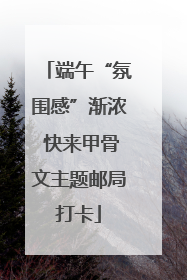 端午“氛围感”渐浓 快来甲骨文主题邮局打卡
