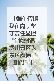 端午假期我在岗，坚守责任显担当 德州锦绣川景区为景区颜值“加码”