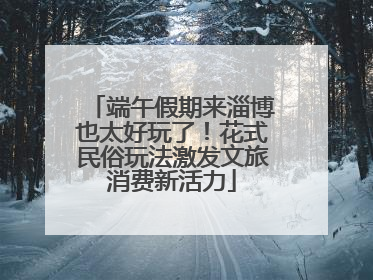 端午假期来淄博也太好玩了！花式民俗玩法激发文旅消费新活力
