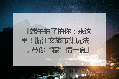 端午拍了拍你：来这里！浙江文旅市集玩法，带你“粽”情一夏