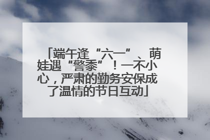 端午逢“六一”、萌娃遇“警黍”！一不小心，严肃的勤务安保成了温情的节日互动
