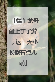 端午龙舟碰上亲子游，这三天小长假有点儿萌