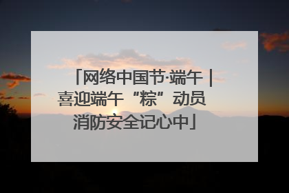 网络中国节·端午|喜迎端午“粽”动员 消防安全记心中