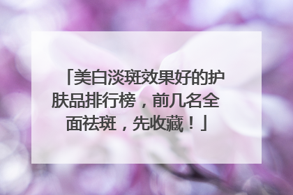 美白淡斑效果好的护肤品排行榜，前几名全面祛斑，先收藏！