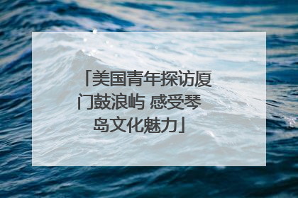 美国青年探访厦门鼓浪屿 感受琴岛文化魅力
