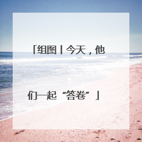 组图丨今天，他们一起“答卷”