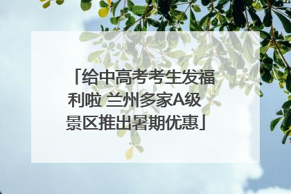 给中高考考生发福利啦 兰州多家A级景区推出暑期优惠
