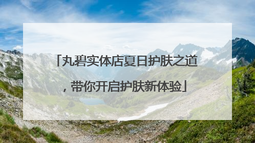 丸碧实体店夏日护肤之道，带你开启护肤新体验