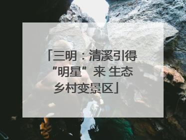 三明：清溪引得“明星”来 生态乡村变景区
