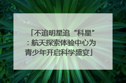 不追明星追“科星”：航天探索体验中心为青少年开启科学盛宴