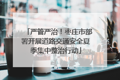 严管严治！枣庄市部署开展道路交通安全夏季集中整治行动