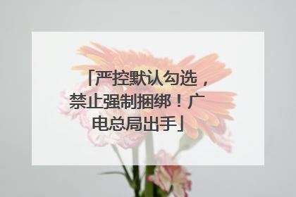 严控默认勾选，禁止强制捆绑！广电总局出手