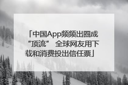 中国App频频出圈成“顶流” 全球网友用下载和消费投出信任票