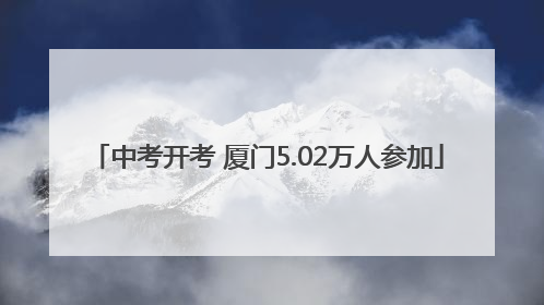 中考开考 厦门5.02万人参加