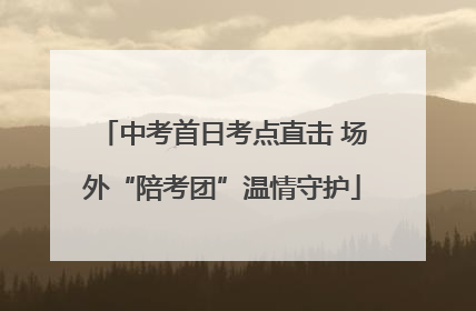 中考首日考点直击 场外“陪考团”温情守护