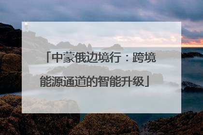 中蒙俄边境行：跨境能源通道的智能升级
