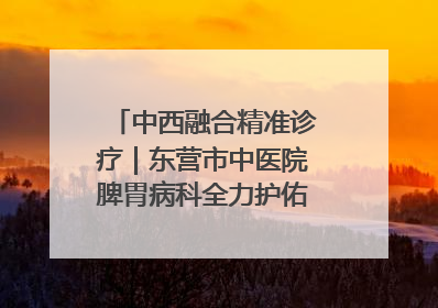 中西融合精准诊疗｜东营市中医院脾胃病科全力护佑脾胃健康