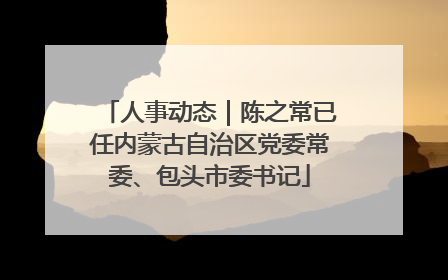 人事动态｜陈之常已任内蒙古自治区党委常委、包头市委书记