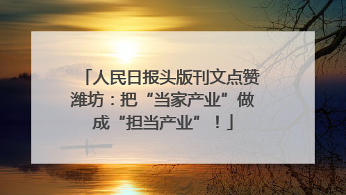 人民日报头版刊文点赞潍坊：把“当家产业”做成“担当产业”！