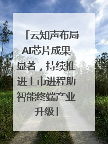 云知声布局AI芯片成果显著，持续推进上市进程助智能终端产业升级